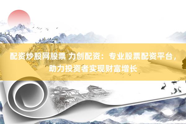 配资炒股网股票 力创配资：专业股票配资平台，助力投资者实现财富增长