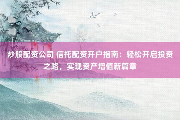 炒股配资公司 信托配资开户指南：轻松开启投资之路，实现资产增值新篇章