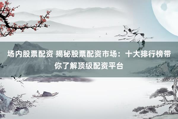 场内股票配资 揭秘股票配资市场：十大排行榜带你了解顶级配资平台