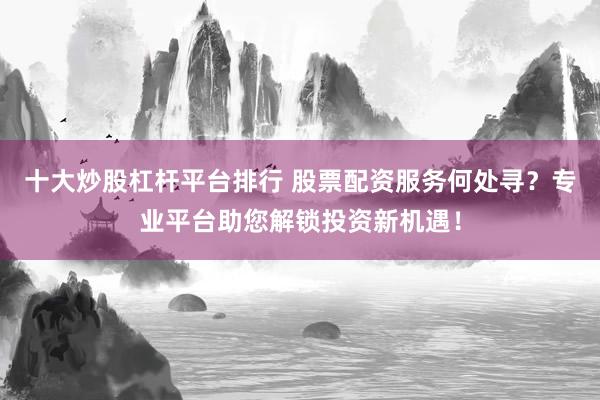 十大炒股杠杆平台排行 股票配资服务何处寻？专业平台助您解锁投资新机遇！