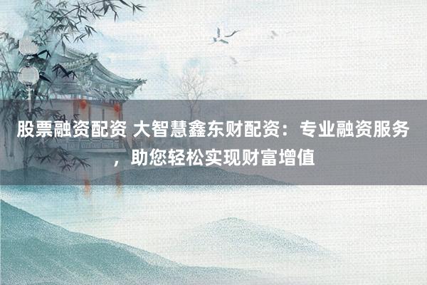 股票融资配资 大智慧鑫东财配资：专业融资服务，助您轻松实现财富增值