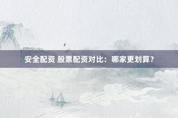 安全配资 股票配资对比：哪家更划算？