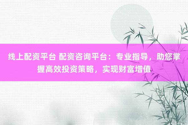 线上配资平台 配资咨询平台：专业指导，助您掌握高效投资策略，实现财富增值