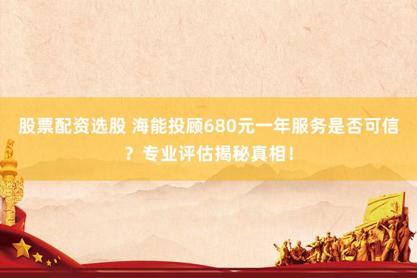 股票配资选股 海能投顾680元一年服务是否可信？专业评估揭秘真相！