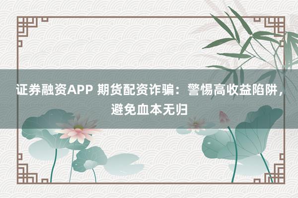 证券融资APP 期货配资诈骗：警惕高收益陷阱，避免血本无归