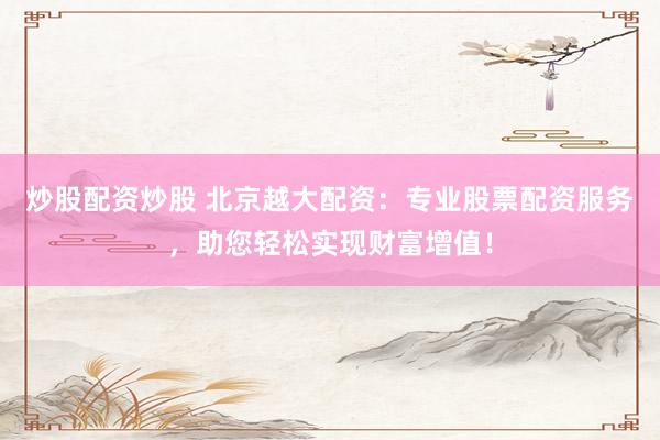 炒股配资炒股 北京越大配资：专业股票配资服务，助您轻松实现财富增值！