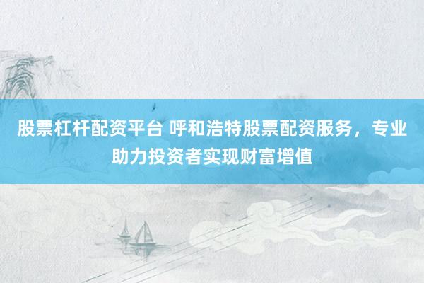 股票杠杆配资平台 呼和浩特股票配资服务，专业助力投资者实现财富增值
