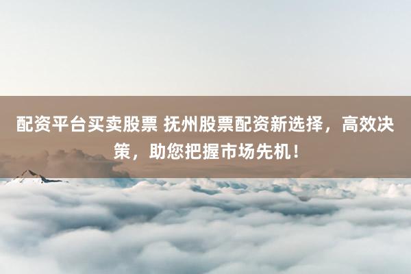 配资平台买卖股票 抚州股票配资新选择，高效决策，助您把握市场先机！