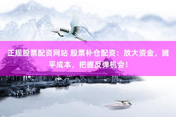 正规股票配资网站 股票补仓配资：放大资金，摊平成本，把握反弹机会！