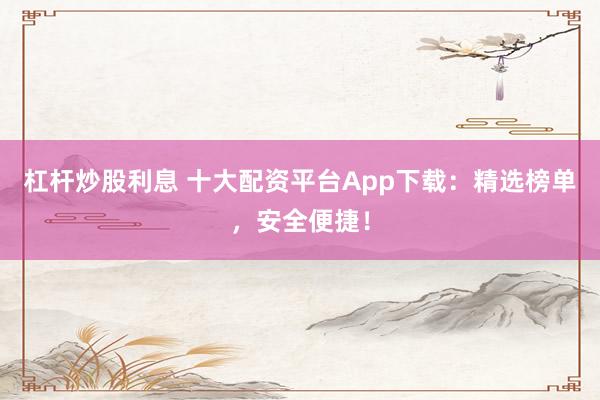杠杆炒股利息 十大配资平台App下载：精选榜单，安全便捷！